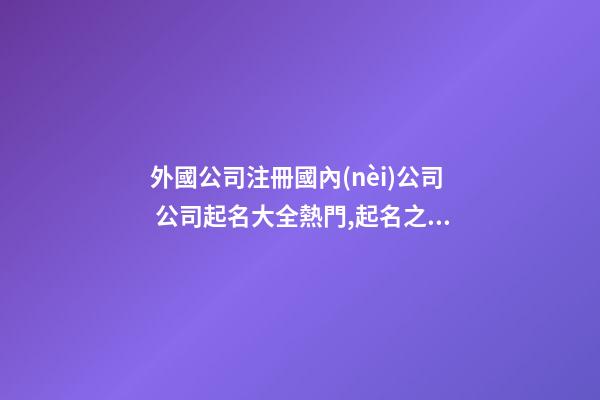 外國公司注冊國內(nèi)公司 公司起名大全熱門,起名之家-第1張-公司起名-玄機(jī)派